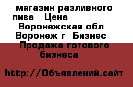 магазин разливного пива › Цена ­ 3 700 000 - Воронежская обл., Воронеж г. Бизнес » Продажа готового бизнеса   